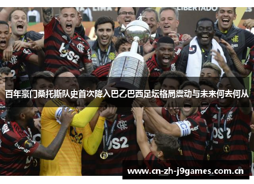 百年豪门桑托斯队史首次降入巴乙巴西足坛格局震动与未来何去何从 百年豪门桑托斯队史首次降入巴乙巴西足坛格局震动与未来何去何从
